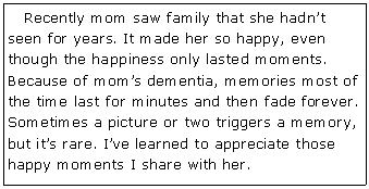 Text Box:    Recently mom saw family that she hadn�t seen for years. It made her so happy, even though the happiness only lasted moments. Because of mom�s dementia, memories most of the time last for minutes and then fade forever. Sometimes a picture or two triggers a memory, but it�s rare. I�ve learned to appreciate those happy moments I share with her.