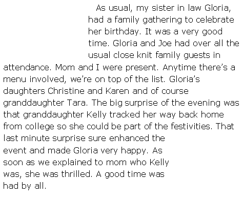 Text Box:    As usual, my sister in law Gloria, had a family gathering to celebrate her birthday. It was a very good time. Gloria and Joe had over all the usual close knit family guests in attendance. Mom and I were present. Anytime there�s a menu involved, we�re on top of the list. Gloria�s daughters Christine and Karen and of course granddaughter Tara. The big surprise of the evening was that granddaughter Kelly tracked her way back home from college so she could be part of the festivities. That last minute surprise sure enhanced the event and made Gloria very happy. As soon as we explained to mom who Kelly was, she was thrilled. A good time was had by all.